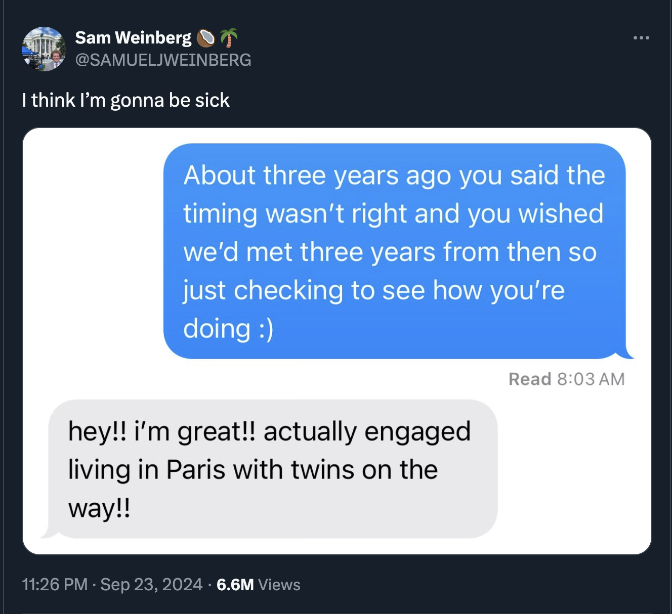 screenshot - Sam Weinberg I think I'm gonna be sick About three years ago you said the timing wasn't right and you wished we'd met three years from then so just checking to see how you're doing hey!! i'm great!! actually engaged living in Paris with twins